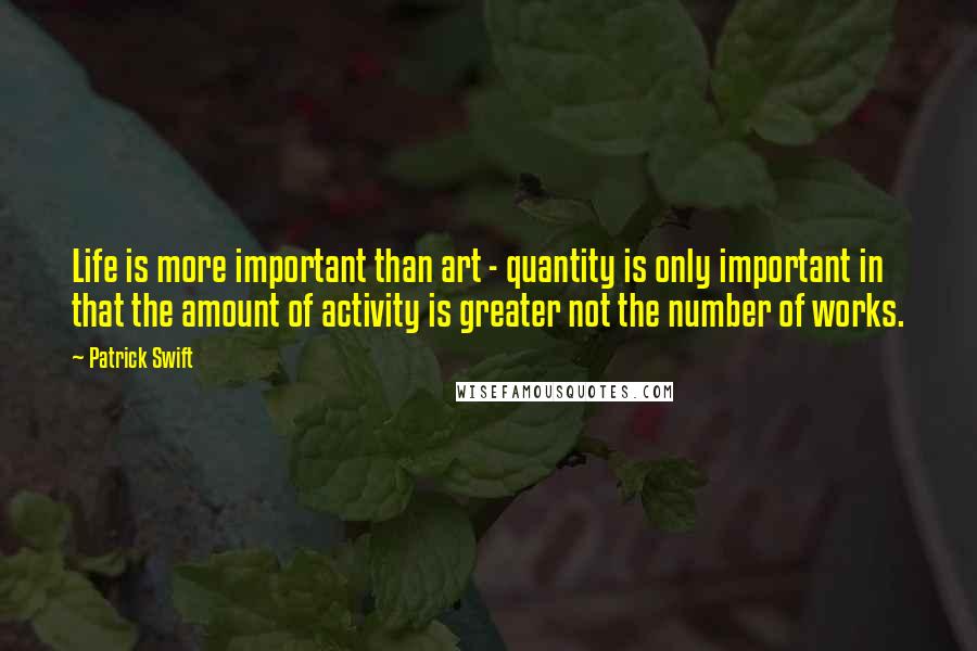 Patrick Swift Quotes: Life is more important than art - quantity is only important in that the amount of activity is greater not the number of works.