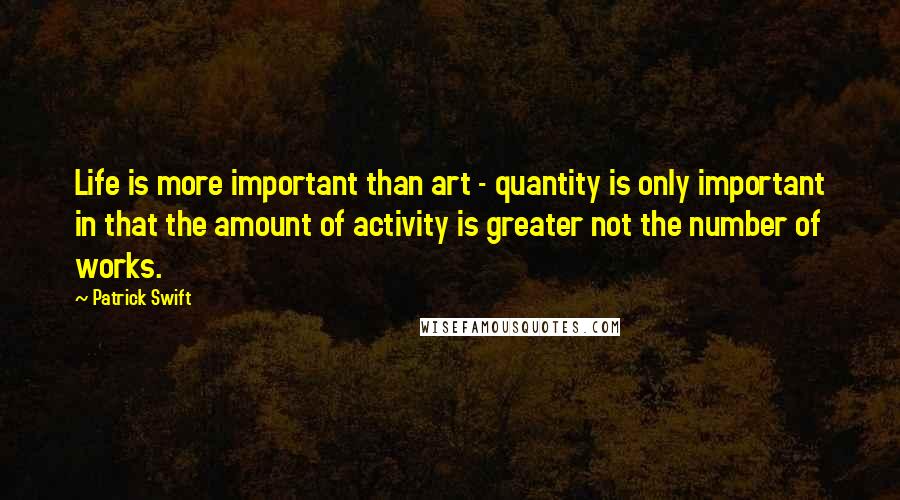 Patrick Swift Quotes: Life is more important than art - quantity is only important in that the amount of activity is greater not the number of works.