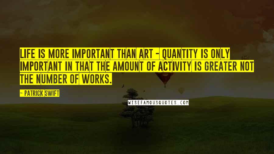 Patrick Swift Quotes: Life is more important than art - quantity is only important in that the amount of activity is greater not the number of works.