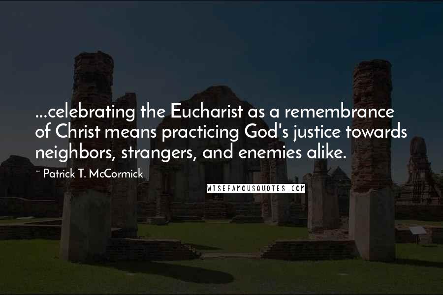 Patrick T. McCormick Quotes: ...celebrating the Eucharist as a remembrance of Christ means practicing God's justice towards neighbors, strangers, and enemies alike.