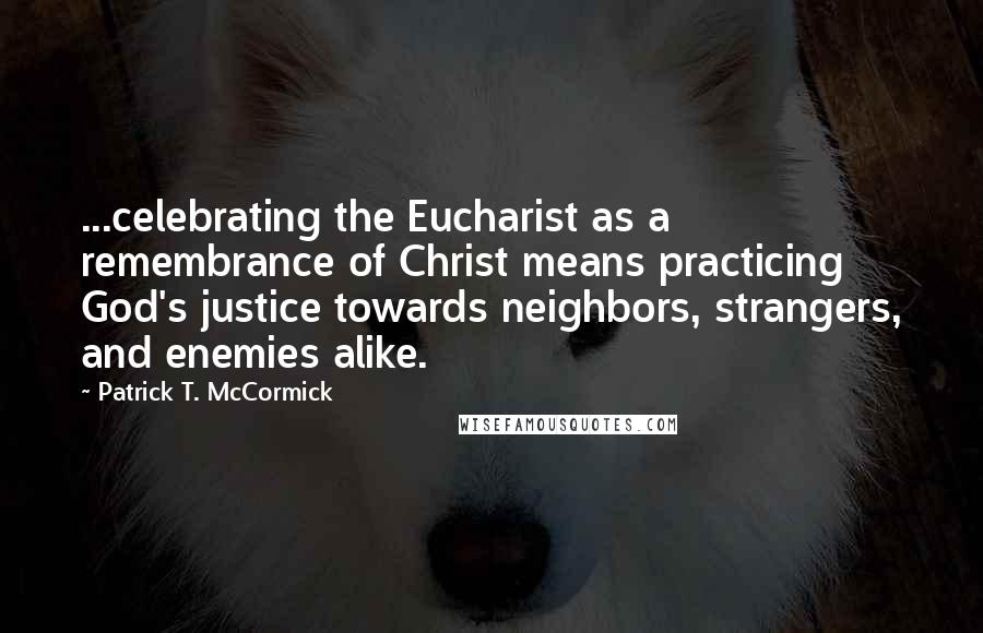 Patrick T. McCormick Quotes: ...celebrating the Eucharist as a remembrance of Christ means practicing God's justice towards neighbors, strangers, and enemies alike.