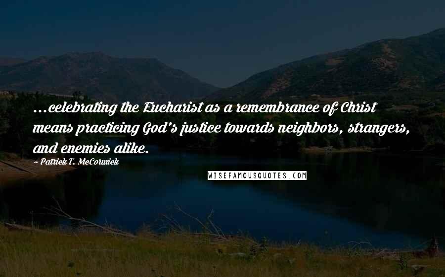 Patrick T. McCormick Quotes: ...celebrating the Eucharist as a remembrance of Christ means practicing God's justice towards neighbors, strangers, and enemies alike.