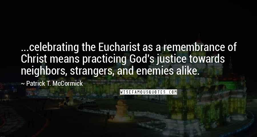 Patrick T. McCormick Quotes: ...celebrating the Eucharist as a remembrance of Christ means practicing God's justice towards neighbors, strangers, and enemies alike.