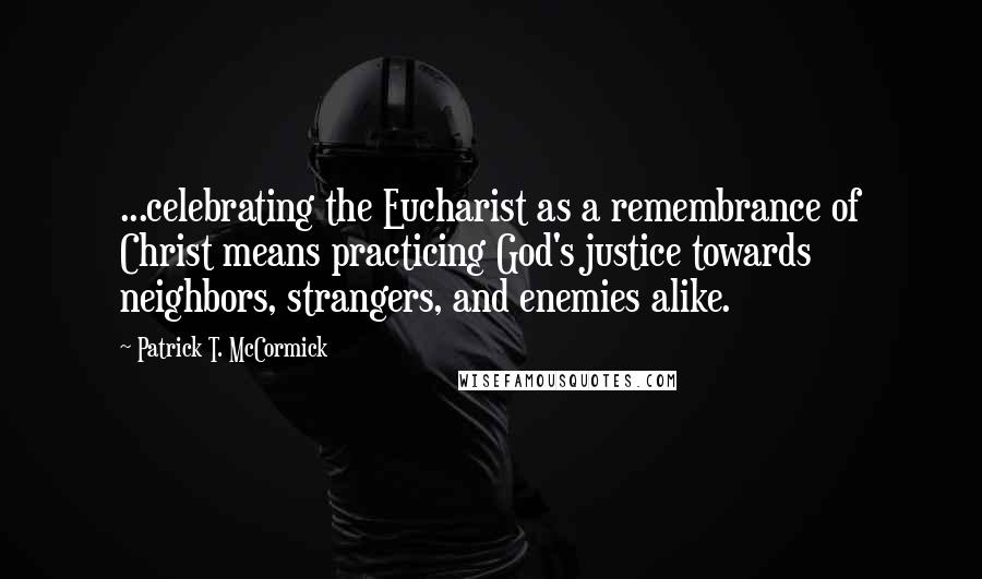 Patrick T. McCormick Quotes: ...celebrating the Eucharist as a remembrance of Christ means practicing God's justice towards neighbors, strangers, and enemies alike.