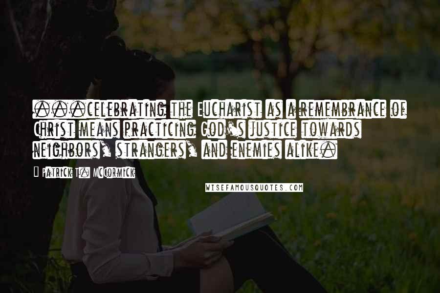 Patrick T. McCormick Quotes: ...celebrating the Eucharist as a remembrance of Christ means practicing God's justice towards neighbors, strangers, and enemies alike.