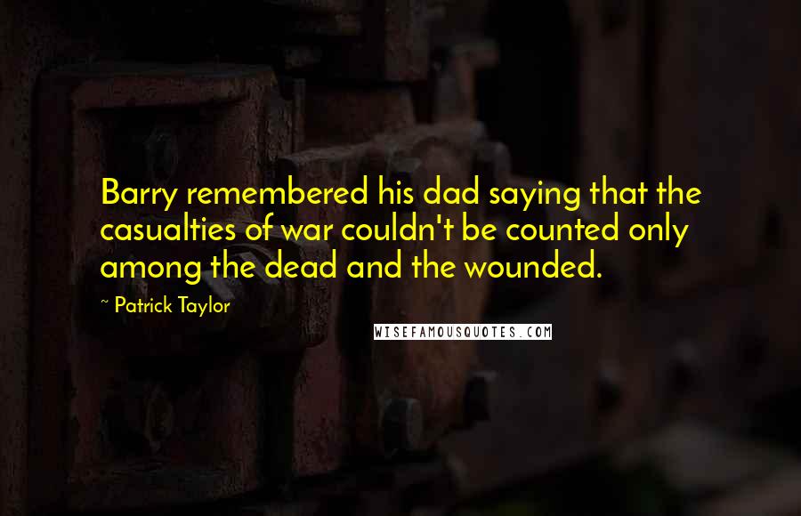 Patrick Taylor Quotes: Barry remembered his dad saying that the casualties of war couldn't be counted only among the dead and the wounded.