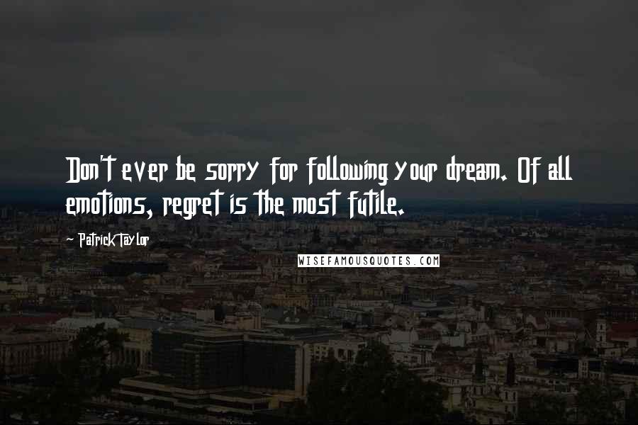 Patrick Taylor Quotes: Don't ever be sorry for following your dream. Of all emotions, regret is the most futile.