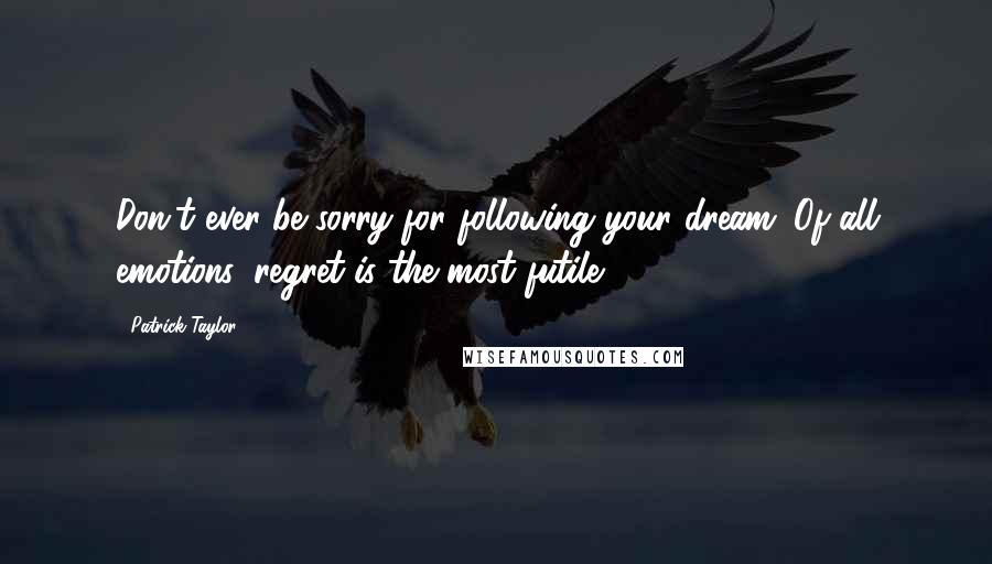 Patrick Taylor Quotes: Don't ever be sorry for following your dream. Of all emotions, regret is the most futile.