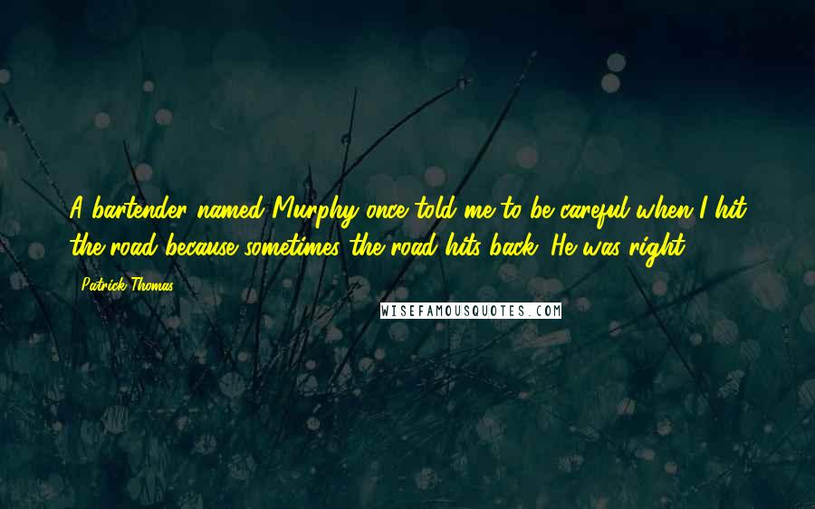 Patrick Thomas Quotes: A bartender named Murphy once told me to be careful when I hit the road because sometimes the road hits back. He was right.