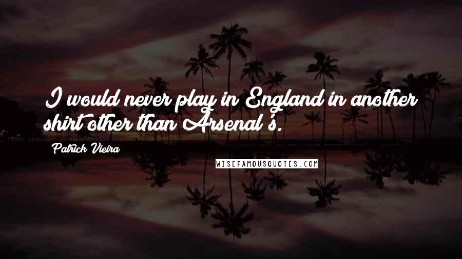 Patrick Vieira Quotes: I would never play in England in another shirt other than Arsenal's.