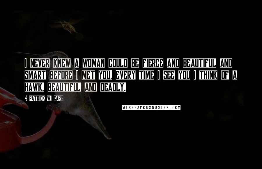 Patrick W. Carr Quotes: I never knew a woman could be fierce and beautiful and smart before I met you. Every time I see you I think of a hawk, beautiful and deadly.