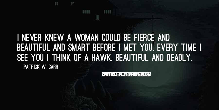 Patrick W. Carr Quotes: I never knew a woman could be fierce and beautiful and smart before I met you. Every time I see you I think of a hawk, beautiful and deadly.