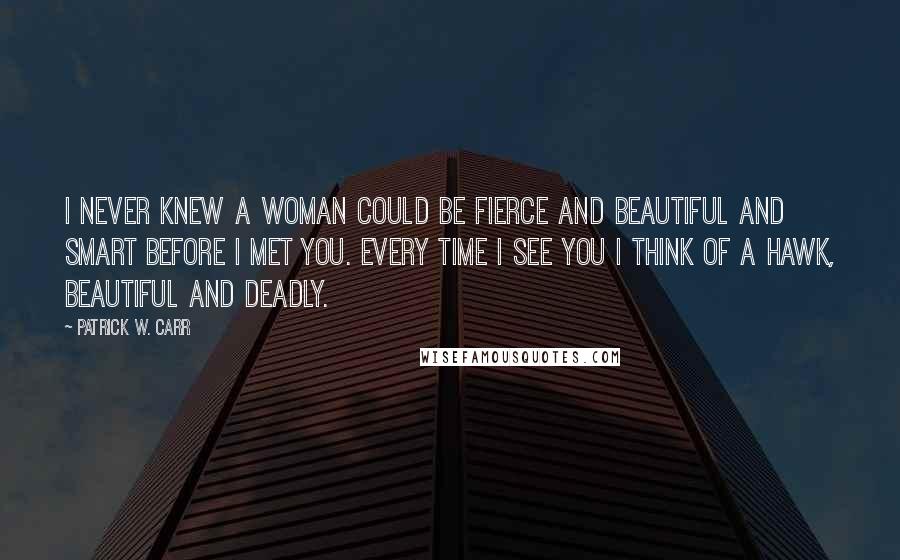 Patrick W. Carr Quotes: I never knew a woman could be fierce and beautiful and smart before I met you. Every time I see you I think of a hawk, beautiful and deadly.