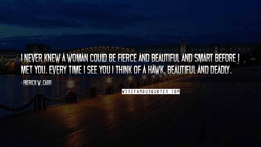 Patrick W. Carr Quotes: I never knew a woman could be fierce and beautiful and smart before I met you. Every time I see you I think of a hawk, beautiful and deadly.