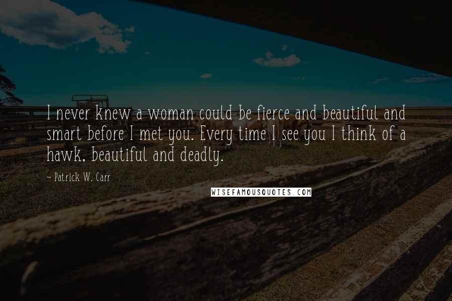 Patrick W. Carr Quotes: I never knew a woman could be fierce and beautiful and smart before I met you. Every time I see you I think of a hawk, beautiful and deadly.