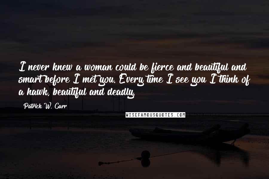 Patrick W. Carr Quotes: I never knew a woman could be fierce and beautiful and smart before I met you. Every time I see you I think of a hawk, beautiful and deadly.