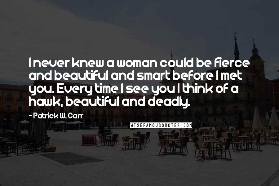 Patrick W. Carr Quotes: I never knew a woman could be fierce and beautiful and smart before I met you. Every time I see you I think of a hawk, beautiful and deadly.