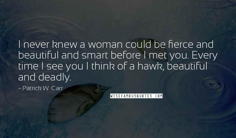 Patrick W. Carr Quotes: I never knew a woman could be fierce and beautiful and smart before I met you. Every time I see you I think of a hawk, beautiful and deadly.