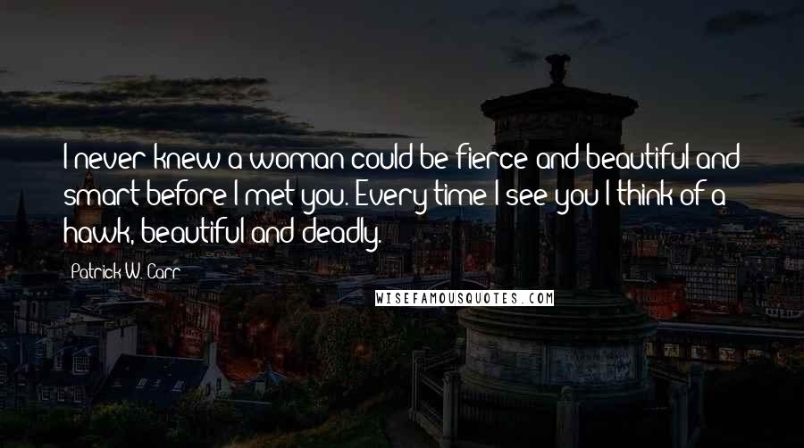 Patrick W. Carr Quotes: I never knew a woman could be fierce and beautiful and smart before I met you. Every time I see you I think of a hawk, beautiful and deadly.