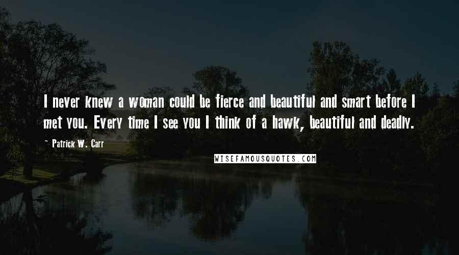 Patrick W. Carr Quotes: I never knew a woman could be fierce and beautiful and smart before I met you. Every time I see you I think of a hawk, beautiful and deadly.