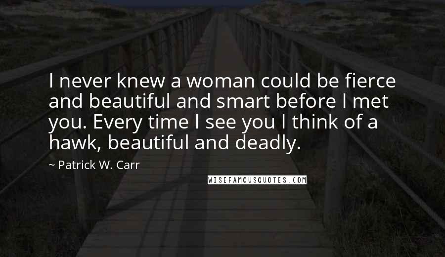 Patrick W. Carr Quotes: I never knew a woman could be fierce and beautiful and smart before I met you. Every time I see you I think of a hawk, beautiful and deadly.