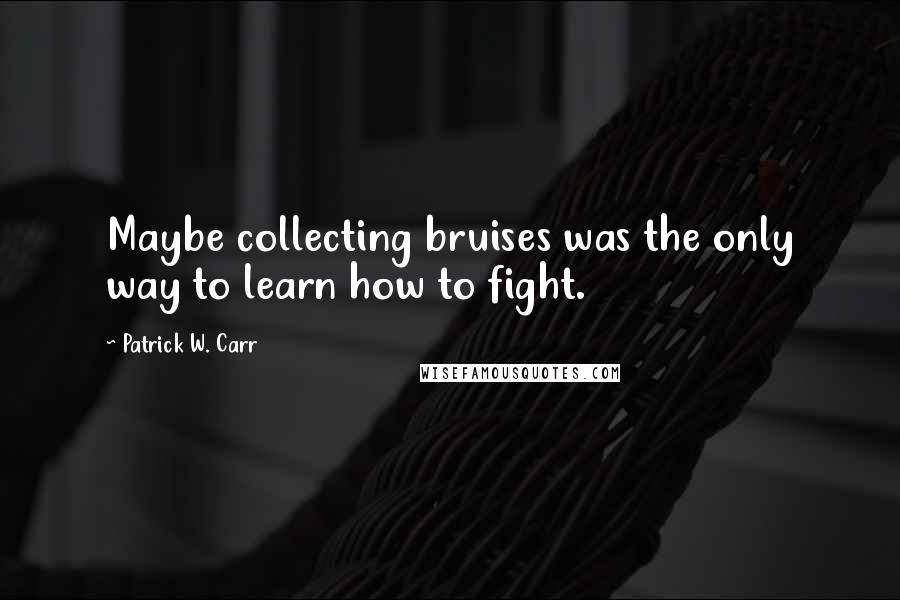 Patrick W. Carr Quotes: Maybe collecting bruises was the only way to learn how to fight.