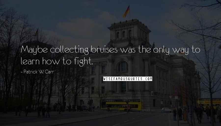 Patrick W. Carr Quotes: Maybe collecting bruises was the only way to learn how to fight.