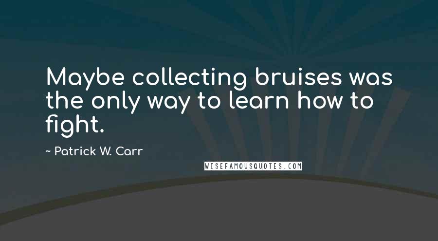 Patrick W. Carr Quotes: Maybe collecting bruises was the only way to learn how to fight.