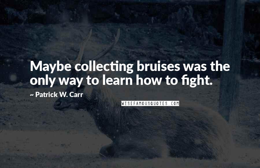 Patrick W. Carr Quotes: Maybe collecting bruises was the only way to learn how to fight.