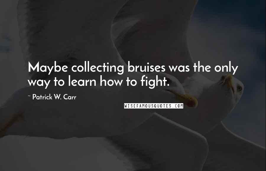 Patrick W. Carr Quotes: Maybe collecting bruises was the only way to learn how to fight.