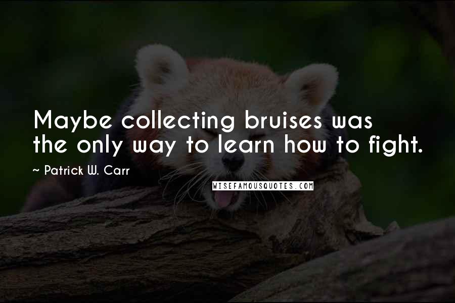 Patrick W. Carr Quotes: Maybe collecting bruises was the only way to learn how to fight.