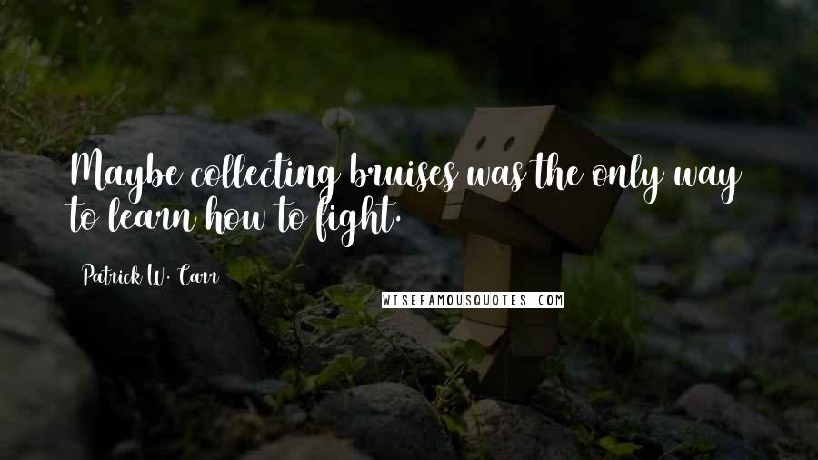 Patrick W. Carr Quotes: Maybe collecting bruises was the only way to learn how to fight.