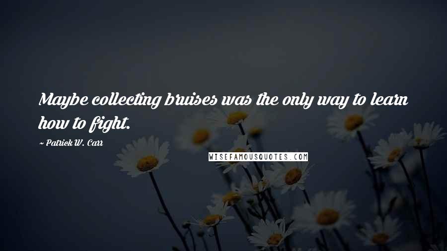 Patrick W. Carr Quotes: Maybe collecting bruises was the only way to learn how to fight.