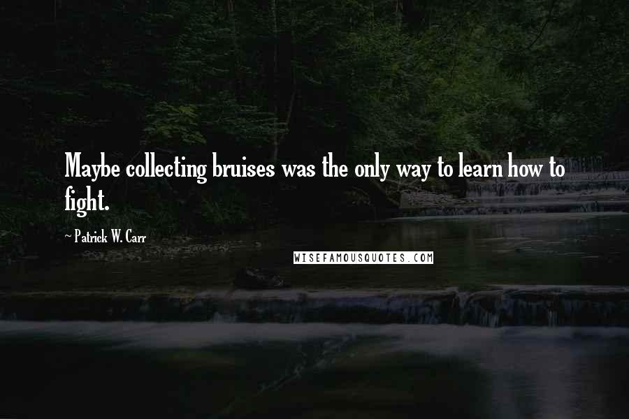 Patrick W. Carr Quotes: Maybe collecting bruises was the only way to learn how to fight.