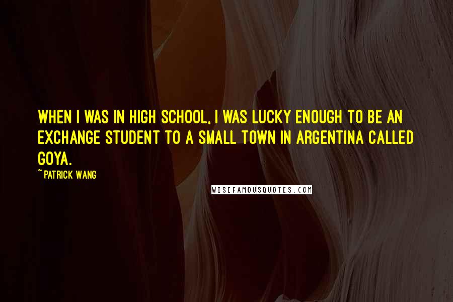 Patrick Wang Quotes: When I was in high school, I was lucky enough to be an exchange student to a small town in Argentina called Goya.