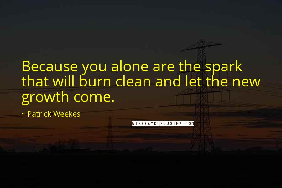 Patrick Weekes Quotes: Because you alone are the spark that will burn clean and let the new growth come.