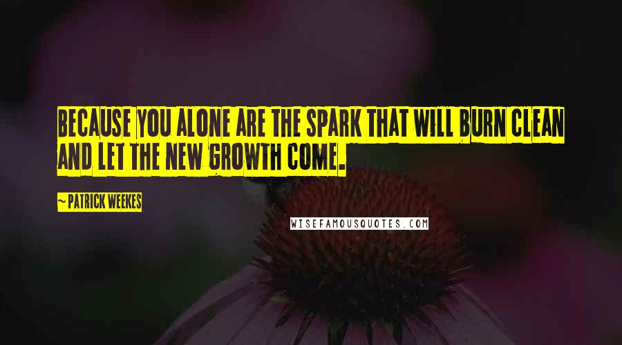 Patrick Weekes Quotes: Because you alone are the spark that will burn clean and let the new growth come.