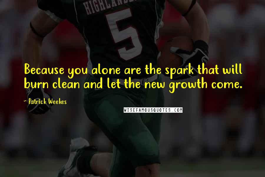 Patrick Weekes Quotes: Because you alone are the spark that will burn clean and let the new growth come.