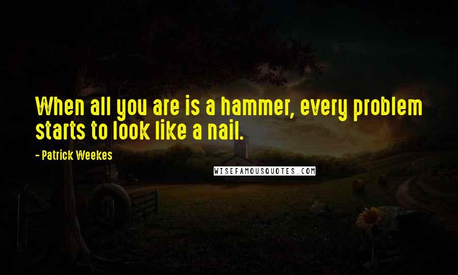 Patrick Weekes Quotes: When all you are is a hammer, every problem starts to look like a nail.