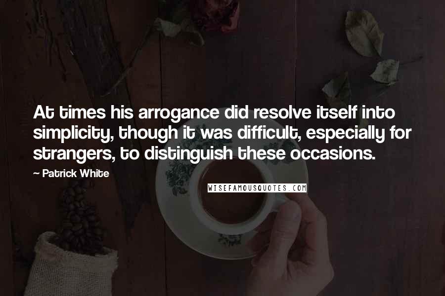 Patrick White Quotes: At times his arrogance did resolve itself into simplicity, though it was difficult, especially for strangers, to distinguish these occasions.
