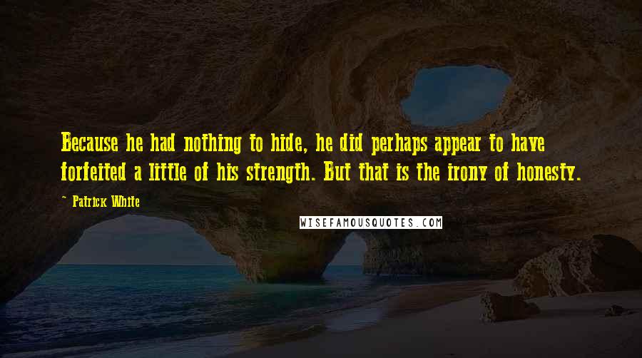 Patrick White Quotes: Because he had nothing to hide, he did perhaps appear to have forfeited a little of his strength. But that is the irony of honesty.