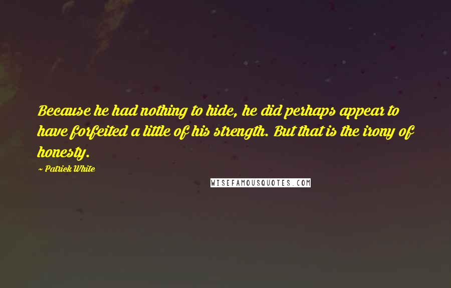 Patrick White Quotes: Because he had nothing to hide, he did perhaps appear to have forfeited a little of his strength. But that is the irony of honesty.