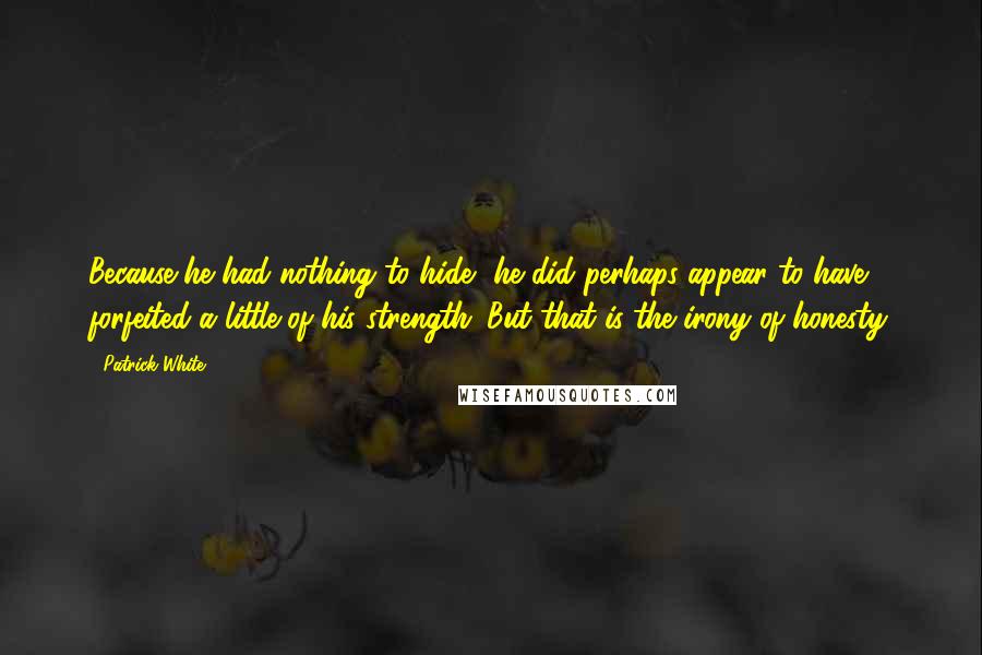 Patrick White Quotes: Because he had nothing to hide, he did perhaps appear to have forfeited a little of his strength. But that is the irony of honesty.