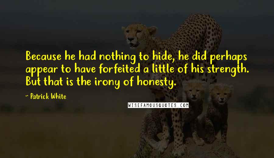 Patrick White Quotes: Because he had nothing to hide, he did perhaps appear to have forfeited a little of his strength. But that is the irony of honesty.