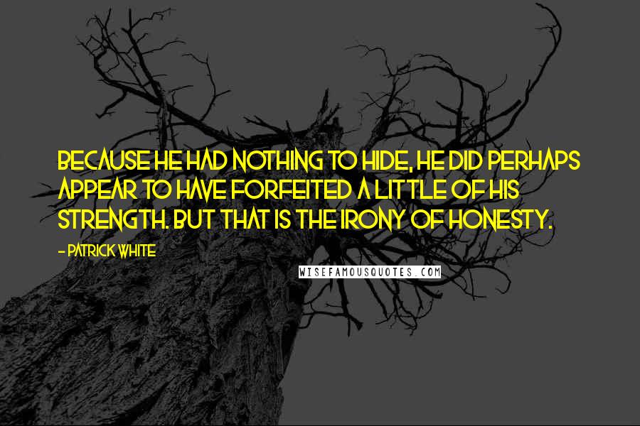 Patrick White Quotes: Because he had nothing to hide, he did perhaps appear to have forfeited a little of his strength. But that is the irony of honesty.