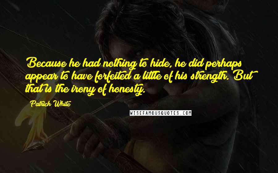 Patrick White Quotes: Because he had nothing to hide, he did perhaps appear to have forfeited a little of his strength. But that is the irony of honesty.