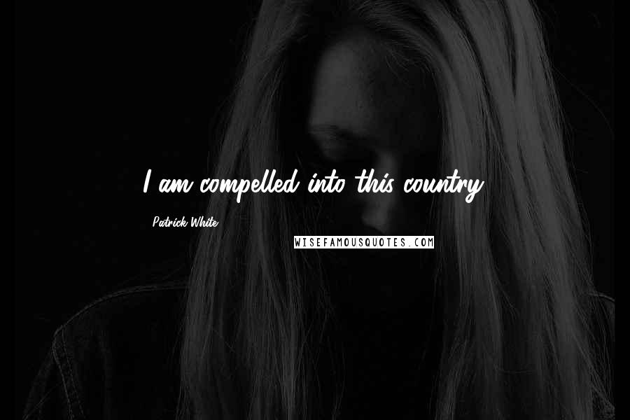 Patrick White Quotes: I am compelled into this country.