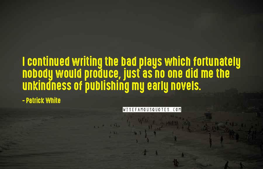 Patrick White Quotes: I continued writing the bad plays which fortunately nobody would produce, just as no one did me the unkindness of publishing my early novels.