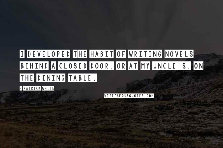 Patrick White Quotes: I developed the habit of writing novels behind a closed door, or at my uncle's, on the dining table.