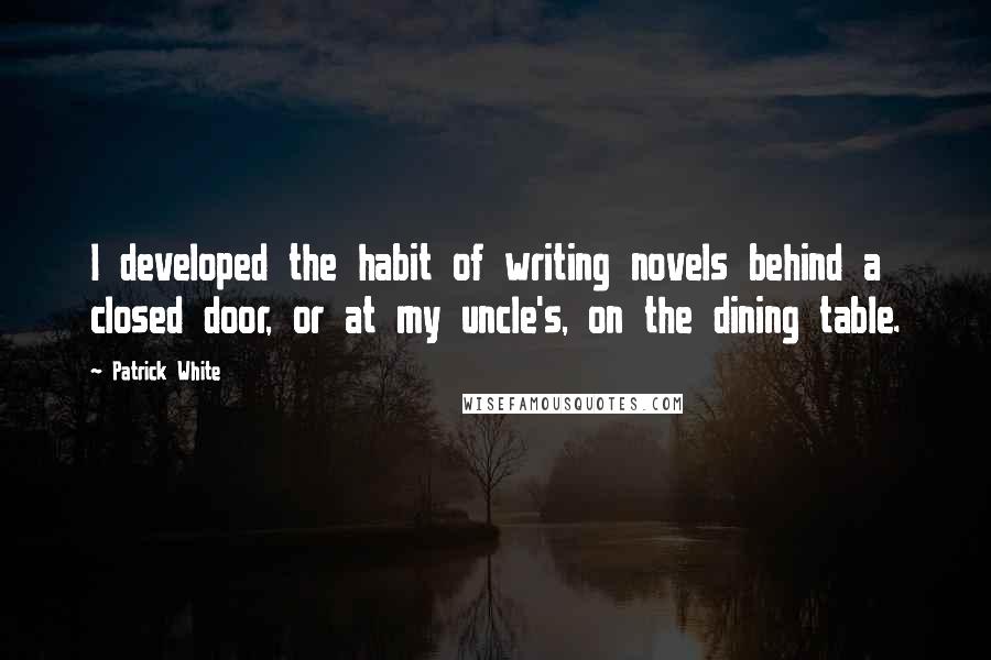 Patrick White Quotes: I developed the habit of writing novels behind a closed door, or at my uncle's, on the dining table.
